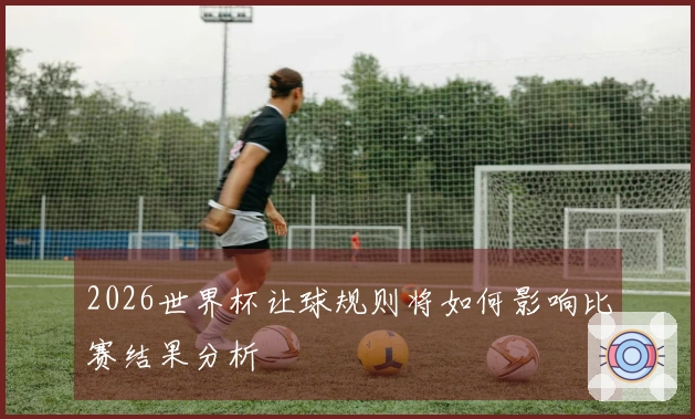 2026世界杯让球规则将如何影响比赛结果分析