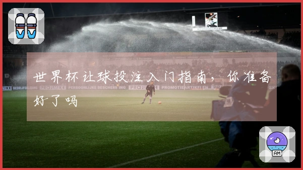 世界杯让球投注入门指南，你准备好了吗